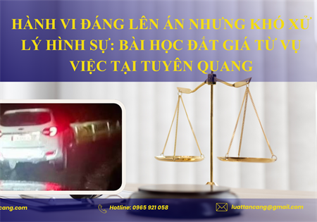 HÀNH VI ĐÁNG LÊN ÁN NHƯNG KHÓ XỬ LÝ HÌNH SỰ: BÀI HỌC ĐẮT GIÁ TỪ VỤ VIỆC TẠI TUYÊN QUANG
